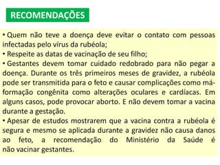 • Quem não teve a doença deve evitar o contato com pessoas
infectadas pelo vírus da rubéola;
• Respeite as datas de vacinação de seu filho;
• Gestantes devem tomar cuidado redobrado para não pegar a
doença. Durante os três primeiros meses de gravidez, a rubéola
pode ser transmitida para o feto e causar complicações como má-
formação congênita como alterações oculares e cardíacas. Em
alguns casos, pode provocar aborto. E não devem tomar a vacina
durante a gestação.
• Apesar de estudos mostrarem que a vacina contra a rubéola é
segura e mesmo se aplicada durante a gravidez não causa danos
ao feto, a recomendação do Ministério da Saúde é
não vacinar gestantes.
RECOMENDAÇÕES
 