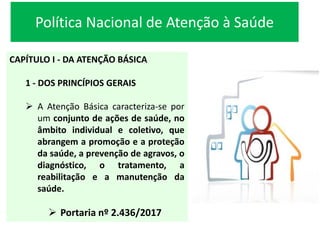 Política Nacional de Atenção à Saúde
CAPÍTULO I - DA ATENÇÃO BÁSICA
1 - DOS PRINCÍPIOS GERAIS
 A Atenção Básica caracteriza-se por
um conjunto de ações de saúde, no
âmbito individual e coletivo, que
abrangem a promoção e a proteção
da saúde, a prevenção de agravos, o
diagnóstico, o tratamento, a
reabilitação e a manutenção da
saúde.
 Portaria nº 2.436/2017
 