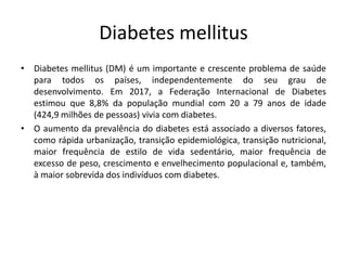 Diabetes mellitus
• Diabetes mellitus (DM) é um importante e crescente problema de saúde
para todos os países, independentemente do seu grau de
desenvolvimento. Em 2017, a Federação Internacional de Diabetes
estimou que 8,8% da população mundial com 20 a 79 anos de idade
(424,9 milhões de pessoas) vivia com diabetes.
• O aumento da prevalência do diabetes está associado a diversos fatores,
como rápida urbanização, transição epidemiológica, transição nutricional,
maior frequência de estilo de vida sedentário, maior frequência de
excesso de peso, crescimento e envelhecimento populacional e, também,
à maior sobrevida dos indivíduos com diabetes.
 