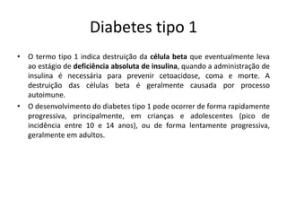Diabetes tipo 1
• O termo tipo 1 indica destruição da célula beta que eventualmente leva
ao estágio de deficiência absoluta de insulina, quando a administração de
insulina é necessária para prevenir cetoacidose, coma e morte. A
destruição das células beta é geralmente causada por processo
autoimune.
• O desenvolvimento do diabetes tipo 1 pode ocorrer de forma rapidamente
progressiva, principalmente, em crianças e adolescentes (pico de
incidência entre 10 e 14 anos), ou de forma lentamente progressiva,
geralmente em adultos.
 