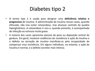 Diabetes tipo 2
• O termo tipo 2 é usado para designar uma deficiência relativa e
progressiva de insulina. A administração de insulina nesses casos, quando
efetuada, não visa evitar cetoacidose, mas alcançar controle do quadro
hiperglicêmico. A cetoacidose é rara e, quando presente, é acompanhada
de infecção ou estresse muito grave.
• A maioria dos casos apresenta excesso de peso ou deposição central de
gordura. Em geral, mostram evidências de resistência à ação da insulina e
o defeito na secreção de insulina manifesta-se pela incapacidade de
compensar essa resistência. Em alguns indivíduos, no entanto, a ação da
insulina é normal, e o defeito secretor mais intenso.
 