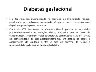 Diabetes gestacional
• É a hiperglicemia diagnosticada na gravidez, de intensidade variada,
geralmente se resolvendo no período pós-parto, mas retornando anos
depois em grande parte dos casos.
• Cerca de 80% dos casos de diabetes tipo 2 podem ser atendidos
predominantemente na atenção básica, enquanto que os casos de
diabetes tipo 1 requerem maior colaboração com especialistas em função
da complexidade de seu acompanhamento. Em ambos os casos, a
coordenação do cuidado dentro e fora do sistema de saúde é
responsabilidade da equipe de atenção básica.
 