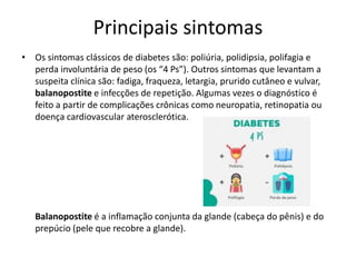 Principais sintomas
• Os sintomas clássicos de diabetes são: poliúria, polidipsia, polifagia e
perda involuntária de peso (os “4 Ps”). Outros sintomas que levantam a
suspeita clínica são: fadiga, fraqueza, letargia, prurido cutâneo e vulvar,
balanopostite e infecções de repetição. Algumas vezes o diagnóstico é
feito a partir de complicações crônicas como neuropatia, retinopatia ou
doença cardiovascular aterosclerótica.
Balanopostite é a inflamação conjunta da glande (cabeça do pênis) e do
prepúcio (pele que recobre a glande).
 