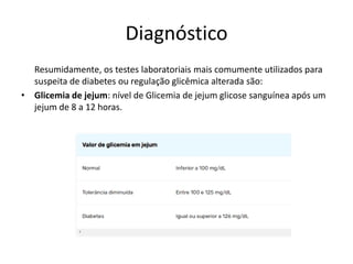 Diagnóstico
Resumidamente, os testes laboratoriais mais comumente utilizados para
suspeita de diabetes ou regulação glicêmica alterada são:
• Glicemia de jejum: nível de Glicemia de jejum glicose sanguínea após um
jejum de 8 a 12 horas.
 