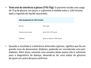 • Teste oral de tolerância à glicose (TTG-75g): O paciente recebe uma carga
de 75 g de glicose, em jejum, e a glicemia é medida antes e 120 minutos
após a ingestão do líquido açucarado;
• Quando o resultado é a tolerância diminuída à glicose, significa que há um
grande risco de desenvolver diabetes, podendo ser considerada uma pré-
diabetes. Além disso, somente uma amostra deste exame não é suficiente
para o diagnóstico da doença, devendo-se ter uma coleta da glicemia
de jejum em outro dia para confirmar.
 