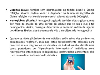 • Glicemia casual: tomada sem padronização do tempo desde a última
refeição. Valores podem variar a depender do tempo de ingestão da
última refeição, mas considera-se normal valores abaixo de 200mg/dl.
• Hemoglobina glicada: A hemoglobina glicada também dosa a glicose, mas
por meio da análise de uma porção do sangue que se liga a ela: a tal
hemoglobina. Assim, consegue determinar o consumo médio de açúcar
dos últimos 90 dias, que é o tempo de vida da molécula de hemoglobina.
• Quando os níveis glicêmicos de um indivíduo estão acima dos parâmetros
considerados “normais”, mas não estão suficientemente elevados para
caracterizar um diagnóstico de diabetes, os indivíduos são classificados
como portadores de “hiperglicemia intermediária”. Indivíduos com
hiperglicemia intermediária hiperglicemia intermediária apresentam alto
risco para o desenvolvimento do diabetes.
 