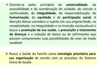  Orienta-se pelos princípios da universalidade, da
acessibilidade e da coordenação do cuidado, do vínculo e
continuidade, da integralidade, da responsabilização, da
humanização, da equidade e da participação social. A
Atenção Básica considera o sujeito em sua singularidade, na
complexidade, na integralidade e na inserção sociocultural e
busca a promoção de sua saúde, a prevenção e tratamento
de doenças e a redução de danos ou de sofrimentos que
possam comprometer suas possibilidades de viver de modo
saudável.
 Possui a Saúde da Família como estratégia prioritária para
sua organização de acordo com os preceitos do Sistema
Único de Saúde.
 