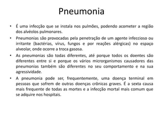 Pneumonia
• É uma infecção que se instala nos pulmões, podendo acometer a região
dos alvéolos pulmonares.
• Pneumonias são provocadas pela penetração de um agente infeccioso ou
irritante (bactérias, vírus, fungos e por reações alérgicas) no espaço
alveolar, onde ocorre a troca gasosa.
• As pneumonias são todas diferentes, até porque todos os doentes são
diferentes entre si e porque os vários microrganismos causadores das
pneumonias também são diferentes no seu comportamento e na sua
agressividade.
• A pneumonia pode ser, frequentemente, uma doença terminal em
pessoas que sofrem de outras doenças crônicas graves. É a sexta causa
mais frequente de todas as mortes e a infecção mortal mais comum que
se adquire nos hospitais.
 