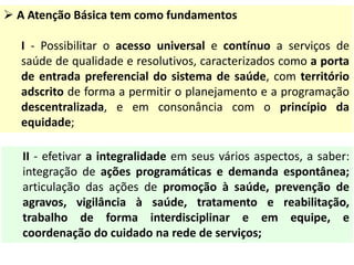  A Atenção Básica tem como fundamentos
I - Possibilitar o acesso universal e contínuo a serviços de
saúde de qualidade e resolutivos, caracterizados como a porta
de entrada preferencial do sistema de saúde, com território
adscrito de forma a permitir o planejamento e a programação
descentralizada, e em consonância com o princípio da
equidade;
II - efetivar a integralidade em seus vários aspectos, a saber:
integração de ações programáticas e demanda espontânea;
articulação das ações de promoção à saúde, prevenção de
agravos, vigilância à saúde, tratamento e reabilitação,
trabalho de forma interdisciplinar e em equipe, e
coordenação do cuidado na rede de serviços;
 