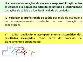III - desenvolver relações de vínculo e responsabilização entre
as equipes e a população adscrita garantindo a continuidade
das ações de saúde e a longitudinalidade do cuidado;
IV- valorizar os profissionais de saúde por meio do estímulo e
do acompanhamento constante de sua formação e
capacitação;
V- realizar avaliação e acompanhamento sistemático dos
resultados alcançados, como parte do processo de
planejamento e programação;
 