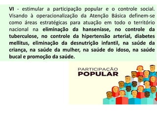 VI - estimular a participação popular e o controle social.
Visando à operacionalização da Atenção Básica definem-se
como áreas estratégicas para atuação em todo o território
nacional na eliminação da hanseníase, no controle da
tuberculose, no controle da hipertensão arterial, diabetes
mellitus, eliminação da desnutrição infantil, na saúde da
criança, na saúde da mulher, na saúde do idoso, na saúde
bucal e promoção da saúde.
 