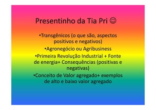 Presentinho da Tia Pri ☺
•Transgênicos (o que são, aspectos
positivos e negativos)
•Agronegócio ou Agribusiness
•Primeira Revolução Industrial + Fonte
de energia+ Consequências (positivas e
negativas)
•Conceito de Valor agregado+ exemplos
de alto e baixo valor agregado

 