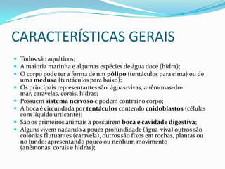 CARACTERÍSTICAS GERAIS
 Todos são aquáticos;
 A maioria marinha e algumas espécies de água doce (hidra);
 O corpo pode ter a forma de um pólipo (tentáculos para cima) ou de
    uma medusa (tentáculos para baixo);
   Os principais representantes são: águas-vivas, anêmonas-do-
    mar, caravelas, corais, hidras;
   Possuem sistema nervoso e podem contrair o corpo;
   A boca é circundada por tentáculos contendo cnidoblastos (células
    com líquido urticante);
   São os primeiros animais a possuírem boca e cavidade digestiva;
   Alguns vivem nadando a pouca profundidade (água-viva) outros são
    colônias flutuantes (caravela), outros são fixos em rochas, plantas ou
    no fundo; apresentando pouco ou nenhum movimento
    (anêmonas, corais e hidras);
 