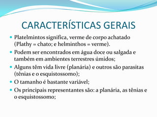 CARACTERÍSTICAS GERAIS
 Platelmintos significa, verme de corpo achatado
    (Plathy = chato; e helminthos = verme).
   Podem ser encontrados em água doce ou salgada e
    também em ambientes terrestres úmidos;
   Alguns têm vida livre (planária) e outros são parasitas
    (tênias e o esquistossomo);
   O tamanho é bastante variável;
   Os principais representantes são: a planária, as tênias e
    o esquistossomo;
 