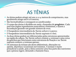 AS TÊNIAS
 As tênias podem atingir até uns 12 a 14 metros de comprimento, mas
    geralmente atinge uns 6 a 8 metros;
   São hermafroditas e conseguem se autofecundar;
   O corpo das tênias é dividido em anéis, chamados de proglotes. Cada
    anel tem órgãos reprodutores masculinos e femininos, e fazem a
    fecundação gerando um grande número de ovos;
   O hospedeiro intermediário da Taenia solium é o porco;
   O hospedeiro intermediário da Taenia saginata é o boi;
   As duas tênias podem ser diferenciadas pelas estruturas apresentadas
    na região da cabeça. Na Taenia solium existem 4 ventosas e uma coroa
    de ganchos que funcionam como estruturas de fixação e na Taenia
    saginata existem 4 ventosas apenas;
   Os sintomas da teníase são dores abdominais, alterações no
    apetite, diarréias e ocasionais nervosismos. A teníase é muito
    prejudicial à saúde, pois a tênia consome uma boa parte dos nutrientes
    que a pessoa ingere, deixando-a bastante fraca.
 