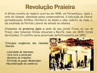 A última revolta do império ocorreu em 1848, em Pernambuco. Após o
veto do Senado, dominado pelos conservadores, à indicação do liberal
pernambucano Antônio Chichorro da Gama a uma cadeira da Casa, a
ala exaltada do Partido Liberal do estado se rebelou.
Chamados de praieiros (pois a sede do seu jornal ficava na rua da
Praia), eles tomaram Olinda atacaram o Recife, mas, em 1849, foram
derrotados. O conflito seria encerrado definitivamente em 1850.
Principais exigências dos rebeldes
liberais:
- Liberdade de imprensa;
- Voto livre e universal;
- Garantia de trabalho;
- Extinção do poder Moderador;
-Nacionalização do comércio;
 