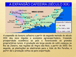 A expansão da lavoura cafeeira a partir da segunda metade do século
XIX deu novo impulso a economia agroexportadora, trazendo
prosperidade econômica ao país e favorecendo os grandes
proprietários rurais. A produção em larga escala do café começou no
Rio de Janeiro, nas regiões de Angra dos Reis, a partir de 1830. Em
seguida, as plantações se alastraram para o Vale do Rio Paraíba, a
partir daí a produção voltou-se para exportação.
 