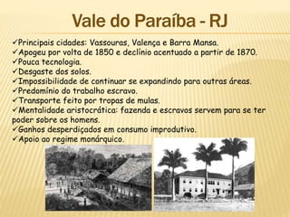 Principais cidades: Vassouras, Valença e Barra Mansa.
Apogeu por volta de 1850 e declínio acentuado a partir de 1870.
Pouca tecnologia.
Desgaste dos solos.
Impossibilidade de continuar se expandindo para outras áreas.
Predomínio do trabalho escravo.
Transporte feito por tropas de mulas.
Mentalidade aristocrática: fazenda e escravos servem para se ter
poder sobre os homens.
Ganhos desperdiçados em consumo improdutivo.
Apoio ao regime monárquico.
 