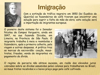 Com a extinção do tráfico negreiro em 1850 (lei Euzébio de
Queiróz) os fazendeiros de café tiveram que encontrar uma
solução para suprir a falta de mão-de-obra; esta solução será
a importação de imigrantes europeus.
O pioneiro deste sistema foi o Senador
Nicolau de Campos Vergueiro, ainda em
1847, na sua fazenda Ibicaba, em
Limeira, na Província de São Paulo. O
imigrante trabalha à meia e reembolsa o
fazendeiro, após a primeira colheita, pela
viagem e outras despesas. A prática traz
as marcas da escravidão: coação, maus-
tratos, fraudes, venda de imigrantes via
pagamento da dívida.
O regime de parceria não obteve sucesso, em razão dos elevados juros
cobrados sobre as dívidas assumidas pelos colonos para trabalharem no Brasil,
os maus tratos recebidos e o baixo preço pago pelo café cultivado.
 