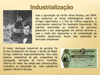 Com a aprovação da tarifa Alves Branco, em 1844,
que aumentou as taxas alfandegárias sobre os
artigos importados e o fim do tráfico negreiro, o
crescimento industrial foi bastante favorecido. Os
capitais destinados ao comércio de escravos
passaram a ser empregados em outros setores e,
com a vinda dos imigrantes e da consolidação do
trabalho assalariado, houve uma ampliação do
mercado consumidor.
O maior destaque industrial do período foi
Irineu Evangelista de Souza, o barão de Mauá.
Dirigiu inúmeros empreendimentos, tais como
bancos, companhias de gás, companhias de
navegação, estradas de ferro, fundição,
fábrica de velas. No campo das comunicações,
trabalhou na instalação de cabo submarino
ligando o Brasil à Europa.
 