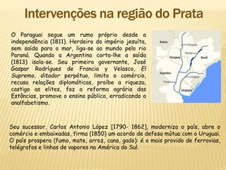 O Paraguai segue um rumo próprio desde a
independência (1811). Herdeiro do império jesuíta,
sem saída para o mar, liga-se ao mundo pelo rio
Paraná. Quando a Argentina corta-lhe a saída
(1813) isola-se. Seu primeiro governante, José
Gaspar Rodrígues de Francia y Velasco, El
Supremo, ditador perpétuo, limita o comércio,
recusa relações diplomáticas, proíbe a riqueza,
castiga as elites, faz a reforma agrária das
Estâncias, promove o ensino público, erradicando o
analfabetismo.
Seu sucessor, Carlos Antonio López [1790- 1862], moderniza o país, abre o
comércio e embaixadas, firma (1850) um acordo de defesa mútua com o Uruguai.
O país prospera (fumo, mate, arroz, cana, gado): é o mais provido de ferrovias,
telégrafos e linhas de vapores na América do Sul.
 