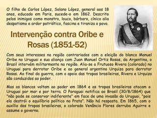 O filho de Carlos López, Solano López, general aos 18
anos, educado em Paris, sucede-o em 1862. Descrito
pelos inimigos como monstro, louco, bárbaro, cínico alia
despotismo e ardor patriótico, fascina e tiraniza o povo.
Com seus interesses na região contrariados com a eleição do blanco Manuel
Oribe no Uruguai e sua aliança com Juan Manuel Ortiz Rosas, da Argentina, o
Brasil intervém militarmente na região. Alia-se a Frutuoso Rivera (colorado) no
Uruguai para derrotar Oribe e ao general argentino Urquiza para derrotar
Rosas. Ao final da guerra, com o apoio das tropas brasileiras, Rivera e Urquiza
são conduzidos ao poder.
Mas os blancos voltam ao poder em 1864 e as tropas brasileiras atacam o
Uruguai por mar e por terra. O Paraguai notifica ao Brasil (30/8/1864) que
"não pode se conservar indiferente" em face de uma invasão do Uruguai, "pois
ela destrói o equilíbrio político no Prata". Não há resposta. Em 1865, com o
auxílio das tropas brasileiras, o colorado Venâncio Flores derruba Aguirre e
assume o governo.
 