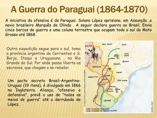 A iniciativa da ofensiva é do Paraguai. Solano López aprisiona, em Assunção ,o
navio brasileiro Marquês de Olinda . A seguir declara guerra ao Brasil. Envia
cinco barcos de guerra e uma coluna terrestre que ocupam todo o sul do Mato
Grosso até 1868.
Um pacto secreto Brasil-Argentina-
Uruguai (19 itens), é divulgado em 1866
na Inglaterra. Aliança, "ofensiva e
defensiva", prevê o uso de "todos os
meios de guerra“ até a derrubada de
López.
Outra expedição segue para o sul, toma
a província argentina de Corrientes e S.
Borja, Itaqui e Uruguaiana , no Rio
Grande do Sul. Por onde passa liberta os
escravos, que chegam a se rebelar.
 