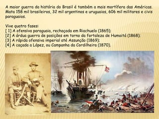 A maior guerra da história do Brasil é também a mais mortífera das Américas.
Mata 158 mil brasileiros, 32 mil argentinos e uruguaios, 606 mil militares e civis
paraguaios.
Vive quatro fases:
[ 1] A ofensiva paraguaia, rechaçada em Riachuelo (1865);
[2] A árdua guerra de posições em torno da fortaleza de Humaitá (1868);
[3] A rápida ofensiva imperial até Assunção (1869);
[4] A caçada a López, ou Campanha da Cordilheira (1870).
 