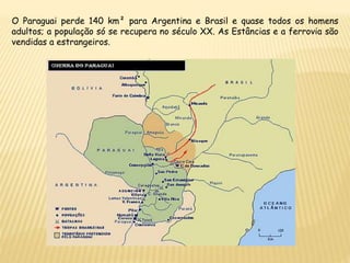 O Paraguai perde 140 km² para Argentina e Brasil e quase todos os homens
adultos; a população só se recupera no século XX. As Estâncias e a ferrovia são
vendidas a estrangeiros.
 