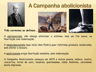 Três correntes se definem...
A escravocrata, não almeja eternizar o sistema, mas um fim suave, ou
libertação com indenização.
A emancipacionista (que inclui dom Pedro) quer reformas graduais, moderadas,
sem afetar a lavoura.
A abolicionista exige libertação imediata, sem indenização.
A Campanha Abolicionista começou em 1879 e incluia poesia, música, teatro,
concertos, livros de ouro, bazares, quermesses, clube feminino, caravanas,
muita imprensa.
 