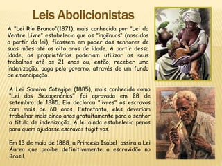 A "Lei Rio Branco“(1871), mais conhecida por "Lei do
Ventre Livre” estabelecia que os "ingênuos“ (nascidos
a partir da lei), ficassem em poder dos senhores de
suas mães até os oito anos de idade. A partir dessa
idade, os proprietários poderiam utilizar os seus
trabalhos até os 21 anos ou, então, receber uma
indenização, paga pelo governo, através de um fundo
de emancipação.
A Lei Saraiva Cotegipe (1885), mais conhecida como
"Lei dos Sexagenários" foi aprovada em 28 de
setembro de 1885. Ela declarou "livres" os escravos
com mais de 60 anos. Entretanto, eles deveriam
trabalhar mais cinco anos gratuitamente para o senhor
a título de indenização. A lei ainda estabelecia penas
para quem ajudasse escravos fugitivos.
Em 13 de maio de 1888, a Princesa Isabel assina a Lei
Áurea que proibe definitivamente a escravidão no
Brasil.
 