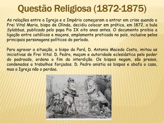 As relações entre a Igreja e o Império começaram a entrar em crise quando o
Frei Vital Maria, bispo de Olinda, decidiu colocar em prática, em 1872, a bula
Sylabbus, publicada pelo papa Pio IX oito anos antes. O documento proibia a
ligação entre católicos e maçons, amplamente praticada no país, inclusive pelos
principais personagens políticos do período.
Para agravar a situação, o bispo do Pará, D. Antonio Macedo Costa, imitou as
iniciativas de Frei Vital. D. Pedro, maçom e autoridade eclesiástica pelo poder
do padroado, ordena o fim da interdição. Os bispos negam, são presos,
condenados a trabalhos forçados. D. Pedro anistia os bispos e abafa o caso,
mas a Igreja não o perdoa.
 