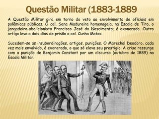 A Questão Militar gira em torno do veto ao envolvimento de oficiais em
polêmicas públicas. O cel. Sena Madureira homenageia, na Escola de Tiro, o
jangadeiro-abolicionista Francisco José do Nascimento; é exonerado. Outro
artigo leva a dois dias de prisão o cel. Cunha Matos.
Sucedem-se as insubordinações, artigos, punições. O Marechal Deodoro, cada
vez mais envolvido, é exonerado, o que só eleva seu prestigio. A crise ressurge
com a punição de Benjamin Constant por um discurso (outubro de 1889) na
Escola Militar.
 