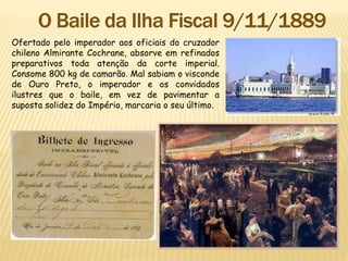 Ofertado pelo imperador aos oficiais do cruzador
chileno Almirante Cochrane, absorve em refinados
preparativos toda atenção da corte imperial.
Consome 800 kg de camarão. Mal sabiam o visconde
de Ouro Preto, o imperador e os convidados
ilustres que o baile, em vez de pavimentar a
suposta solidez do Império, marcaria o seu último.
 