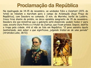 Na madrugada de 14-15 de novembro, as unidades fiéis a Constant (20% do
total) se rebelam e marcham para o campo da Aclamação (hoje Praça da
República), com Deodoro no comando. O min. da Marinha, barão de Ladário,
troca tiros diante do prédio, no único episódio sangrento de 15 de novembro.
Deodoro diz aos ministros que o gabinete está dissolvido; podem todos ir para
casa, exceto Ouro Preto e o titular da Justiça, que ficam presos. Depois, desfila
a tropa pela cidade. Até aí não se fala em República. “O povo assistiu àquilo
bestializado, sem saber o que significava, julgando tratar-se de uma parada"
(Aristides Lobo, 18/11).
 