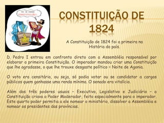 CONSTITUIÇÃO DE
1824
D. Pedro I entrou em confronto direto com a Assembléia responsável por
elaborar a primeira Constituição. O imperador mandou criar uma Constituição
que lhe agradasse, o que lhe trouxe desgaste político = Noite de Agonia.
O voto era censitário, ou seja, só podia votar ou se candidatar a cargos
públicos quem ganhasse uma renda mínima. O senado era vitalício.
Além dos três poderes usuais – Executivo, Legislativo e Judiciário – a
Constituição criava o Poder Moderador, feito especialmente para o imperador.
Este quarto poder permitia a ele nomear o ministério, dissolver a Assembléia e
nomear os presidentes das províncias.
A Constituição de 1824 foi a primeira na
História do país.
 