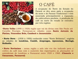 A ocupação do Norte do Estado do
Paraná se deu anos após a ocupação
do oeste e do Paraná Tradicional e está
associada principalmente a expansão
da cafeicultura paulista. A produção de
café no norte do estado se estendeu
por três regiões:
•Norte Velho (1890 à 1920) região que vai da divisa com São Paulo até
Cornélio Procópio. Formaram-se cidades como Santo Antonio da
Platina, Venceslau Brás, Cambará e Jacarezinho .
• Norte Novo – (1930 à 1950) conhecido como “Norte Britânico”, engloba
as cidades de Londrina, Cambé, Arapongas, Apucarana, Maringá,
Rolândia.
• Norte Novíssimo - nessa região o solo não era tão indicado para o
cultivo do café mas com o aumento das exportações as plantações se
estenderam de Londrina a Paranavaí entre 1920 e 1960. (Cianorte e
Umuarama, Paranavaí)
 