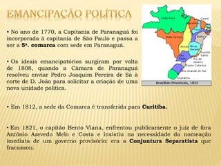 • No ano de 1770, a Capitania de Paranaguá foi
incorporada à capitania de São Paulo e passa a
ser a 5a. comarca com sede em Paranaguá.
• Os ideais emancipatórios surgiram por volta
de 1808, quando a Câmara de Paranaguá
resolveu enviar Pedro Joaquim Pereira de Sá à
corte de D. João para solicitar a criação de uma
nova unidade política.
• Em 1812, a sede da Comarca é transferida para Curitiba.
• Em 1821, o capitão Bento Viana, enfrentou publicamente o juiz de fora
Antônio Azevedo Melo e Costa e insistiu na necessidade da nomeação
imediata de um governo provisório: era a Conjuntura Separatista que
fracassou.
 