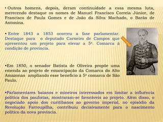 • Entre 1843 a 1853 ocorreu a fase parlamentar.
Destaque para o deputado Carneiro de Campos que
apresentou um projeto para elevar a 5a. Comarca à
condição de província.
•Em 1850, o senador Batista de Oliveira propõe uma
emenda ao projeto de emancipação da Comarca do Alto
Amazonas ampliando esse benefício à 5a comarca de São
Paulo.
•Parlamentares baianos e mineiros interessados em limitar a influência
política dos paulistas, mostraram-se favoráveis ao projeto. Além disso, o
negociado apoio dos curitibanos ao governo imperial, no episódio da
Revolução Farroupilha, contribuiu decisivamente para o nascimento
político da nova província.
• Outros homens, depois, deram continuidade a essa mesma luta,
merecendo destaque os nomes de Manuel Francisco Correia Júnior, de
Francisco de Paula Gomes e de João da Silva Machado, o Barão de
Antonina.
 