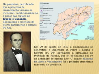 Os paulistas, percebendo
que o processo de
emancipação tornava-se
inevitável, condicionaram-no
à posse das regiões de
Iguape e Cananéia,
diminuindo a extensão do
litoral paranaense a apenas
90 Km.
Em 29 de agosto de 1853 a emancipação se
concretiza: o imperador D. Pedro II assina o
Decreto nº. 704 aprovando a instalação da
Província do Paraná, que foi oficializada em 19
de dezembro do mesmo ano. O baiano Zacarias
de Góes e Vasconcelos foi o primeiro presidente
nomeado na província.
 