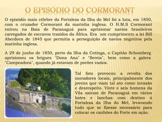 O episódio mais célebre da Fortaleza da Ilha do Mel foi a luta, em 1850,
com o cruzador Cormorant da marinha inglesa. O H.M.S Cormorant
entrou na Baía de Paranaguá para aprisionar navios brasileiros
carregados de escravos trazidos da África. Era um cumprimento a lei Bill
Aberdeen de 1845 que permitia a perseguição de navios negreiros pela
marinha inglesa.
A 29 de junho de 1850, perto da Ilha da Cotinga, o Capitão Schomberg
aprisionou os brigues "Dona Ana" e "Sereia", bem como a galera
"Campeadora", quando já estavam de porões vazios.
Tal fato provocou a revolta dos
moradores locais, principalmente dos
jovens que viam tal ato como invasão
e desrespeito. Vinte e seis homens da
Vila saíram de Paranaguá em vários
botes e lanchas com destino à
Fortaleza da Ilha do Mel, levavando
tudo que se fizesse necessário para
colocar os canhões do Forte em ação.
 