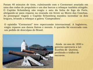 Ainda no ano de 1850 o
governo aprovaria a Lei
Eusébio de Queiroz,
proibindo o tráfico de
escravos.
Foram 40 minutos de tiros, culminando com o Cormorant avariado em
uma das rodas de propulsão e um dos barcos a reboque também atingido.
O Capitão Schomberg não reagiu e saiu da linha de fogo do Forte,
abrigando-se para reparos na enseada em frente ao Morro das Conchas.
Ao prosseguir viagem o Capitão Schomberg mandou incendiar os dois
brigues, levando a reboque a galera "Campeadora".
O episódio “Cormorant” teve repercussão internacional. A Inglaterra,
exigiu reparos aos danos físicos e morais. A questão foi encerrada com
um pedido de desculpas do Brasil.
 
