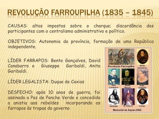 REVOLUÇÃO FARROUPILHA (1835 – 1845)
CAUSAS: altos impostos sobre o charque; discordância dos
participantes com o centralismo administrativo e político.
OBJETIVOS: Autonomia da província, formação de uma República
independente.
LÍDER FARRAPOS: Bento Gonçalves, David
Canabarro e Giuseppe Garibaldi, Anita
Garibaldi.
LÍDER LEGALISTA: Duque de Caxias
DESFECHO: após 10 anos de guerra, foi
assinada a Paz de Ponche Verde e concedida
a anistia aos rebeldes incorporando os
farrapos às tropas do governo
 