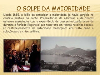 O GOLPE DA MAIORIDADE
Desde 1835, a idéia de antecipar a maioridade já havia surgido no
cenário político da Corte. Proprietários de escravos e de terras
estavam assustados com a experiência de descentralização ocorrida
durante o Período Regencial que resultara em tantas revoltas sociais.
O restabelecimento da autoridade monárquica era visto como a
solução para a crise política.
 