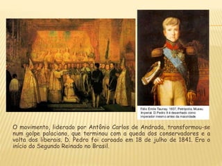 O movimento, liderado por Antônio Carlos de Andrada, transformou-se
num golpe palaciano, que terminou com a queda dos conservadores e a
volta dos liberais. D. Pedro foi coroado em 18 de julho de 1841. Era o
início do Segundo Reinado no Brasil.
 