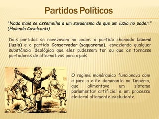 "Nada mais se assemelha a um saquarema do que um luzia no poder."
(Holanda Cavalcanti)
Dois partidos se revezavam no poder: o partido chamado Liberal
(luzia) e o partido Conservador (saquarema), esvaziando qualquer
substância ideológica que eles pudessem ter ou que os tornasse
portadores de alternativas para o país.
O regime monárquico funcionava com
e para a elite dominante no Império,
que alimentava um sistema
parlamentar artificial e um processo
eleitoral altamente excludente.
 
