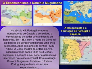 O Expansionismo e Domínio Muçulmano




                                                   A Reconquista e a
       No século XII, Portugal tornou-se         Formação de Portugal e
   independente de Castela e consolidou a              Espanha.
   centralização do poder com a dinastia de
Borgonha. Em 1383, com a morte do último rei
 da dinastia de Borgonha tem início uma crise
 sucessória. Após dois anos de conflito (1383-
   1385), D. João, mestre da ordem de Avis,
   assumiu o trono com o título de d. João I,
submeteu a nobreza a seu poder e garantiu os
interesses da classe mercantil. Com a aliança
    Coroa + Burguesia, fortaleceu o Estado
       Português que deu início ao seu
                expansionismo.,
 