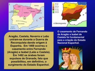 O casamento de Fernando
                                      de Aragão e Isabel de
 Aragão, Castela, Navarra e Leão      Castela foi fundamental
  uniram-se durante a Guerra de       para a criação do Estado
   Reconquista dando origem à         Nacional Espanhol.
   Espanha. Em 1469 ocorreu o
    casamento entre Fernando
(Aragão) e Isabel (Leão e Castela).
     Em 1492 os árabes foram
  expulsos de Granada, fato que
   possibilitou, em definitivo, o
 surgimento do Estado Espanhol.
 