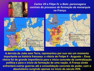 Carlos VII e Filipe IV, o Belo: personagens
                      centrais do processo de formação da monarquia
                                          na França.




   A derrota de João sem Terra, representou por sua vez um momento
 importante na história francesa: a vitória de Felipe II - Augusto -. Essa
vitória foi de grande importância para o início concreto da centralização
    política e para o início da formação de uma nação. A França ainda
enfrentará outras guerras até a consolidação concreta do poder, com o
           absolutismo surgindo apenas no início do século XVII.
 