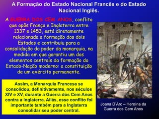 A Formação do Estado Nacional Francês e do Estado
                   Nacional Inglês.
A GUERRA DOS CEM ANOS, conflito
  que opôs França e Inglaterra entre
     1337 e 1453, está diretamente
    relacionada a formação dos dois
       Estados e contribuiu para a
consolidação do poder da monarquia, na
    medida em que garantiu um dos
  elementos centrais da formação do
Estado-Nação moderno: a constituição
      de um exército permanente.

    Assim, a Monarquia Francesa se
consolidou, definitivamente, nos séculos
XIV e XV, durante a Guerra dos Cem Anos
contra a Inglaterra. Aliás, esse conflito foi
  importante também para a Inglaterra           Joana D’Arc – Heroína da
      consolidar seu poder central.               Guerra dos Cem Anos
 
